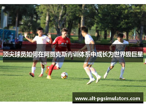 顶尖球员如何在阿贾克斯青训体系中成长为世界级巨星 顶尖球员如何在阿贾克斯青训体系中成长为世界级巨星