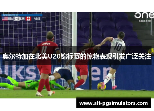奥尔特加在北美U20锦标赛的惊艳表现引发广泛关注